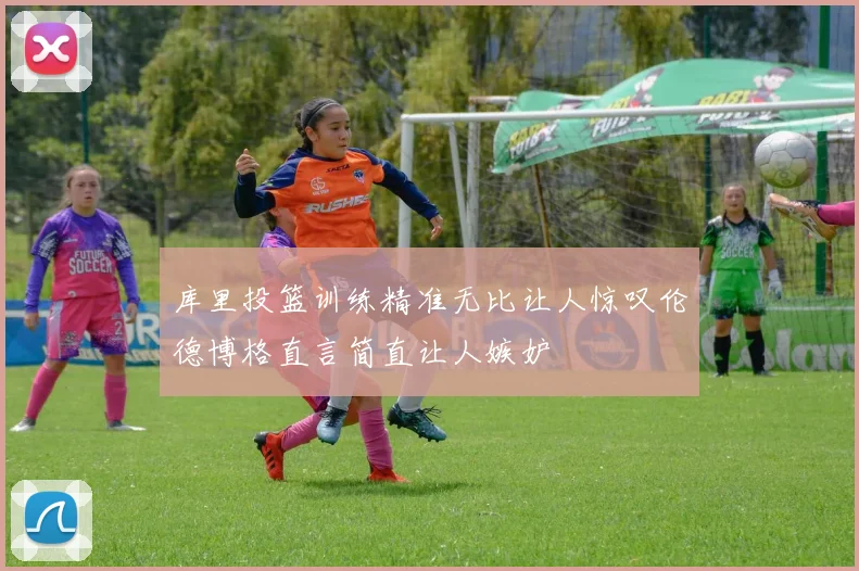 库里投篮训练精准无比让人惊叹伦德博格直言简直让人嫉妒