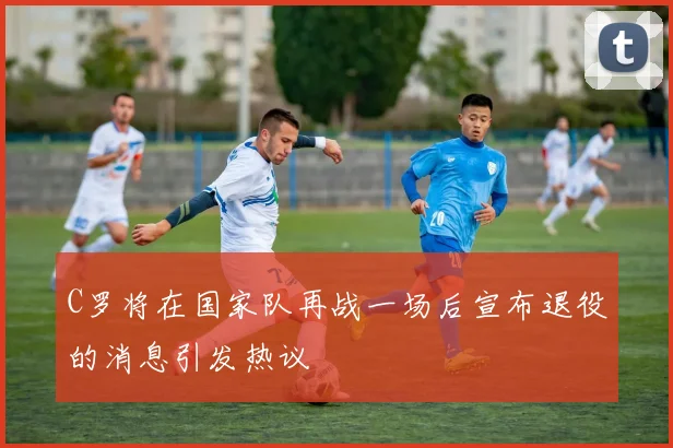 C罗将在国家队再战一场后宣布退役的消息引发热议