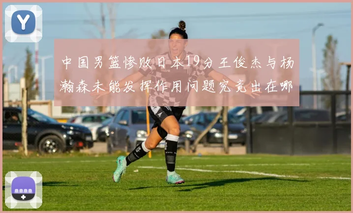 中国男篮惨败日本19分王俊杰与杨瀚森未能发挥作用问题究竟出在哪儿
