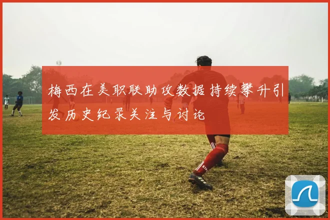 梅西在美职联助攻数据持续攀升引发历史纪录关注与讨论