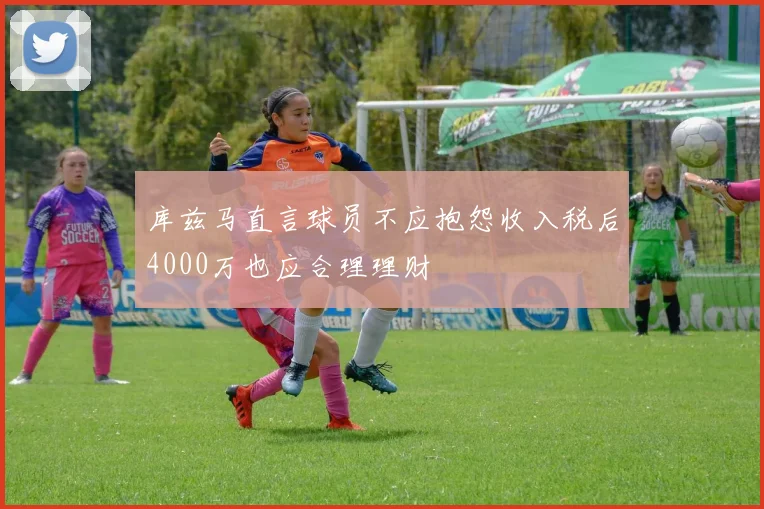 库兹马直言球员不应抱怨收入税后4000万也应合理理财