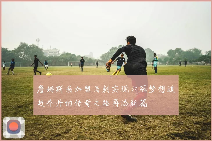 詹姆斯或加盟马刺实现六冠梦想追赶乔丹的传奇之路再添新篇