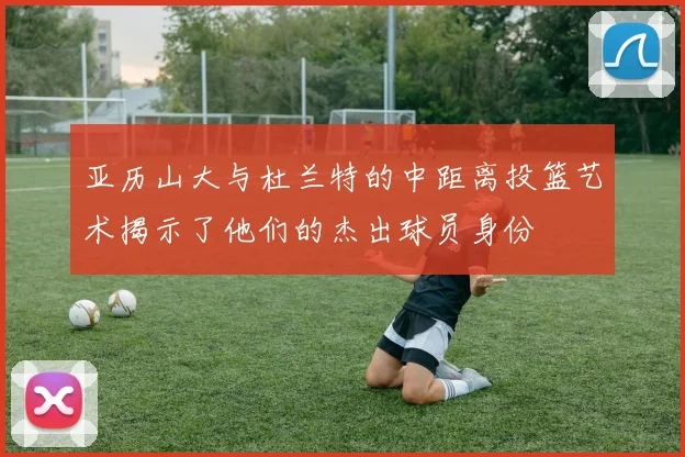 亚历山大与杜兰特的中距离投篮艺术揭示了他们的杰出球员身份
