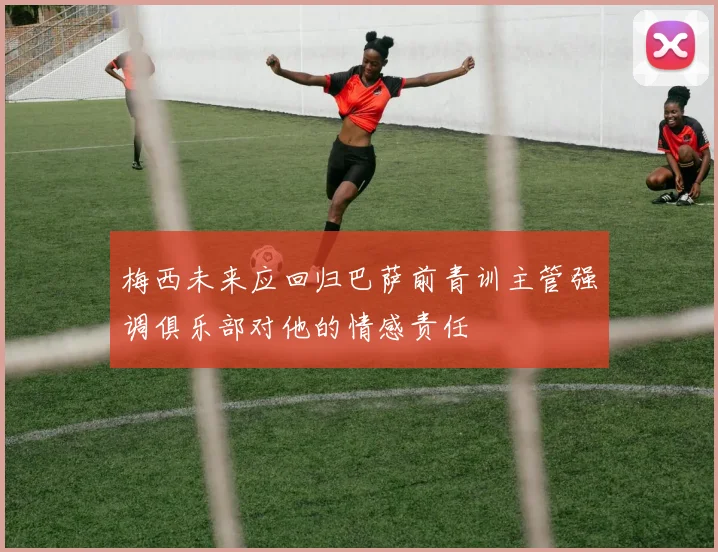 梅西未来应回归巴萨前青训主管强调俱乐部对他的情感责任