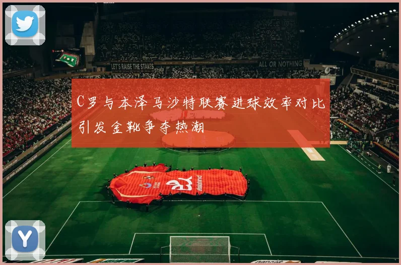 C罗与本泽马沙特联赛进球效率对比引发金靴争夺热潮