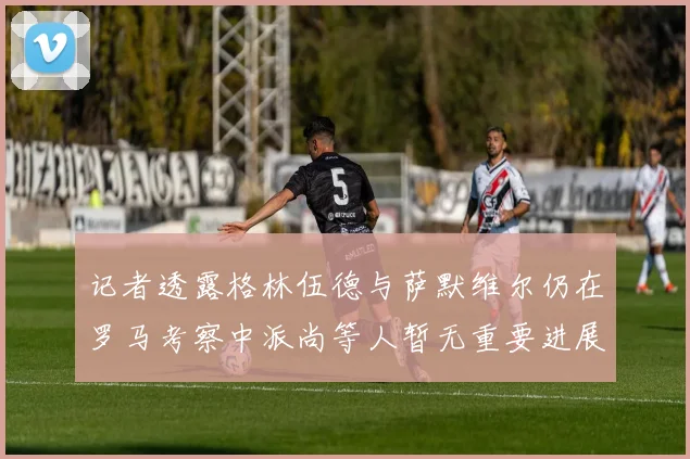 记者透露格林伍德与萨默维尔仍在罗马考察中派尚等人暂无重要进展消息