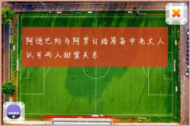 阿德巴约与阿贾订婚筹备中老丈人认可两人甜蜜关系