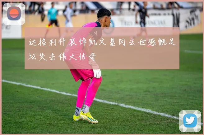 达格利什哀悼凯文基冈去世感慨足坛失去伟大传奇