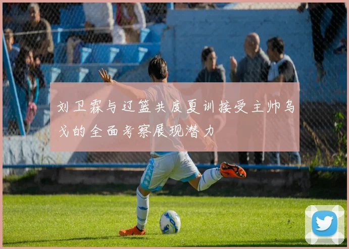 刘卫霖与辽篮共度夏训接受主帅乌戈的全面考察展现潜力