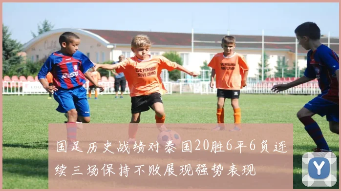 国足历史战绩对泰国20胜6平6负连续三场保持不败展现强势表现