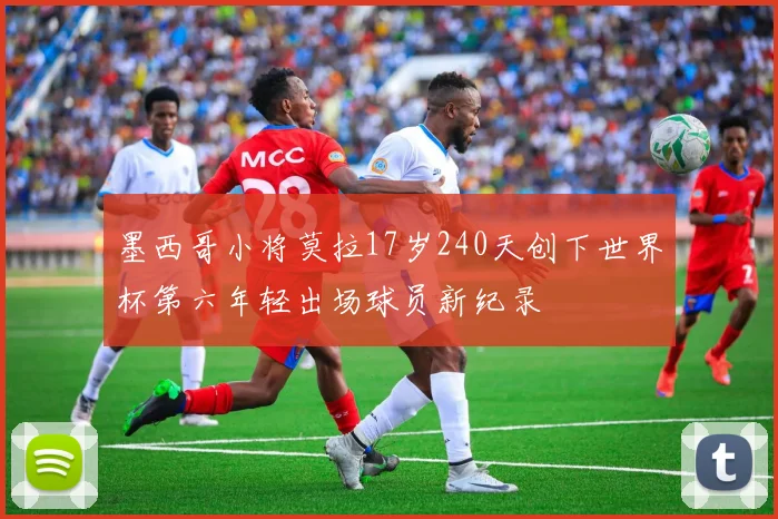 墨西哥小将莫拉17岁240天创下世界杯第六年轻出场球员新纪录