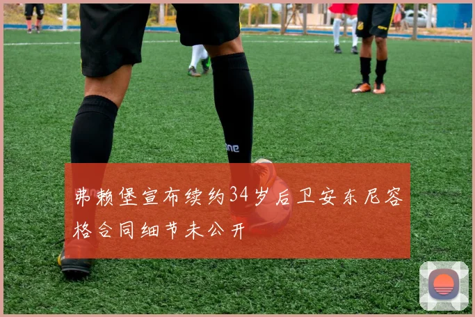 弗赖堡宣布续约34岁后卫安东尼容格合同细节未公开
