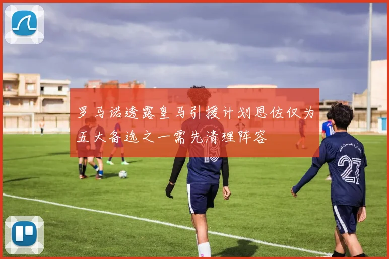 罗马诺透露皇马引援计划恩佐仅为五大备选之一需先清理阵容
