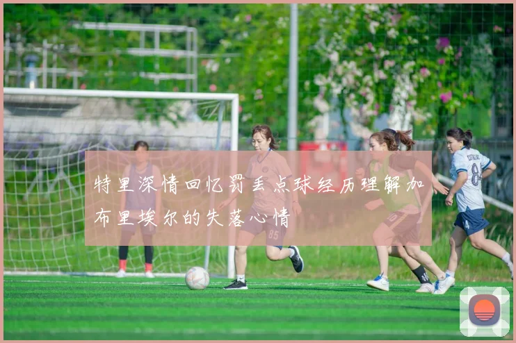 特里深情回忆罚丢点球经历理解加布里埃尔的失落心情