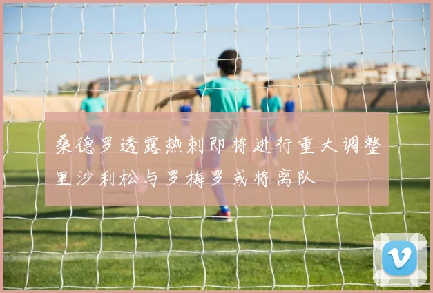 桑德罗透露热刺即将进行重大调整里沙利松与罗梅罗或将离队