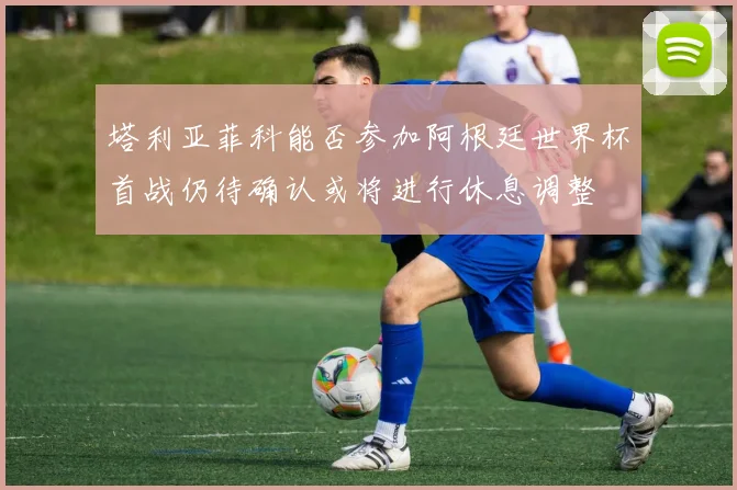 塔利亚菲科能否参加阿根廷世界杯首战仍待确认或将进行休息调整