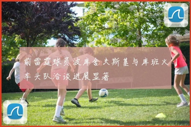 前雷霆球员波库舍夫斯基与库班火车头队洽谈进展显著