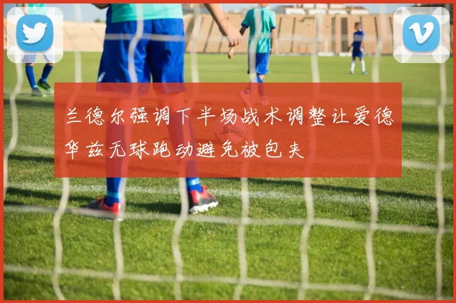 兰德尔强调下半场战术调整让爱德华兹无球跑动避免被包夹