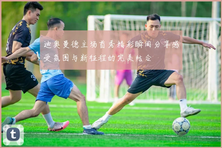 迪奥曼德主场首秀精彩瞬间分享感受氛围与新征程的完美结合