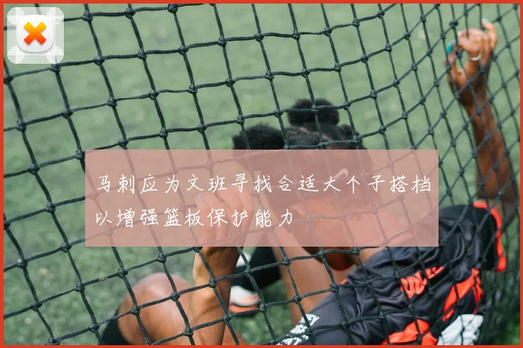 马刺应为文班寻找合适大个子搭档以增强篮板保护能力