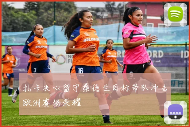 扎卡决心留守桑德兰目标带队冲击欧洲赛场荣耀