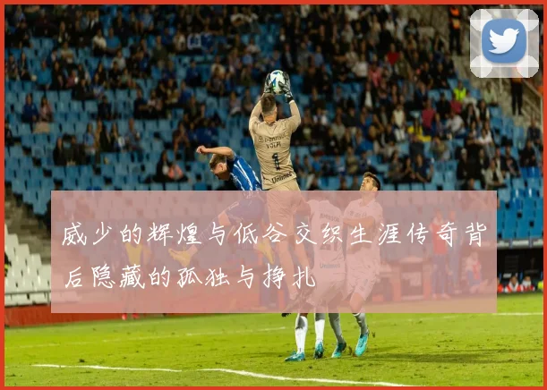 威少的辉煌与低谷交织生涯传奇背后隐藏的孤独与挣扎
