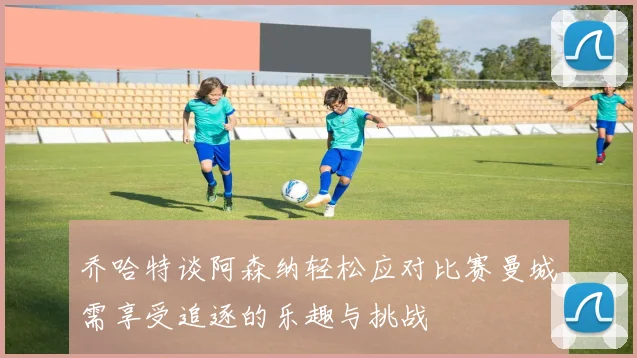 乔哈特谈阿森纳轻松应对比赛曼城需享受追逐的乐趣与挑战