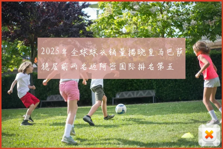 2025年全球球衣销量揭晓皇马巴萨稳居前两名迈阿密国际排名第五