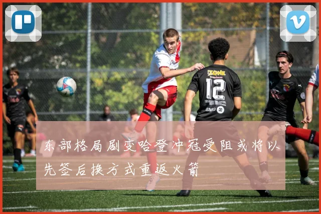 东部格局剧变哈登冲冠受阻或将以先签后换方式重返火箭