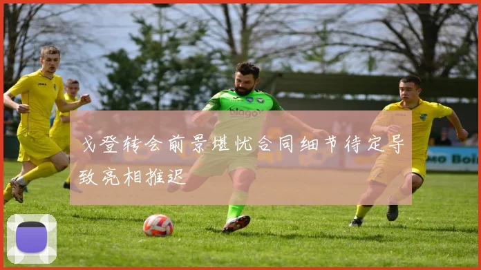 戈登转会前景堪忧合同细节待定导致亮相推迟